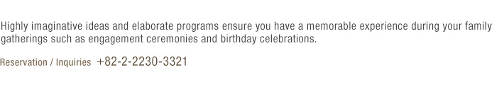 Highly imaginative ideas and elaborate programs ensure you have a memorable experience during your family gatherings such as engagement ceremonies and birthday celebrations.(under reference)