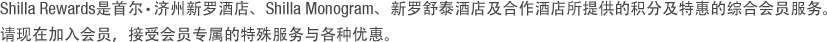 Shilla Rewards是可以享受新罗酒店首尔店、济洲店以及所有新罗舒泰酒店积分优惠及特殊待遇的综合会员服务。请现在加入会员，接受会员专属的特殊服务与各种优惠。